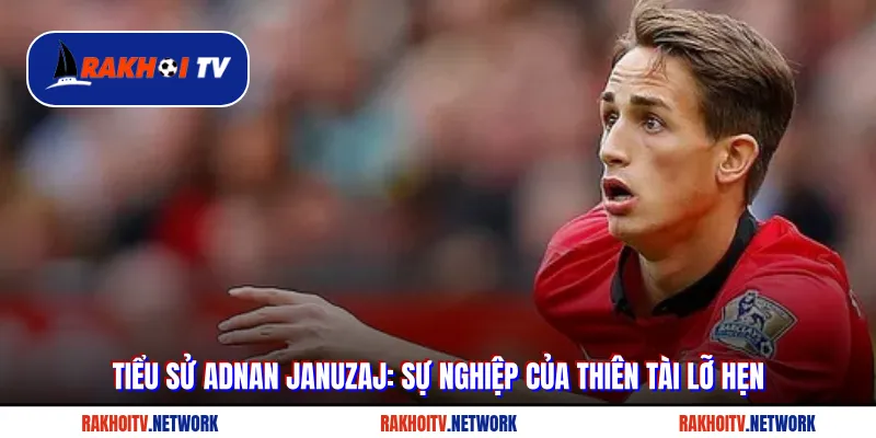 Tiểu Sử Adnan Januzaj: Sự Nghiệp Của Thiên Tài Lỡ Hẹn