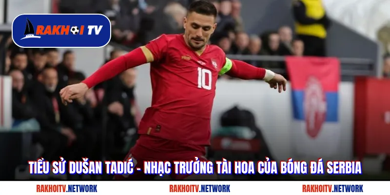 Tiểu Sử Dušan Tadić - Nhạc Trưởng Tài Hoa Của Bóng Đá Serbia